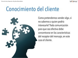 Conocimiento del cliente
Como pretendemos vender algo, si
no sabemos a quien podría
interesarle? Toda comunicación
para que sea efectiva debe
concentrarse en las características
del receptor del mensaje, en este
caso el cliente.
Técnicas de ventas y Negociación / Mg.Alvaro Morales Medina
 