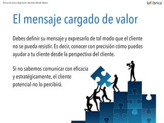 El mensaje cargado de valor
Debes deﬁnir su mensaje y expresarlo de tal modo que el cliente
no se pueda resistir. Es decir, conocer con precisión cómo puedes
ayudar a tu cliente desde la perspectiva del cliente.
Si no sabemos comunicar con eﬁcacia
y estratégicamente, el cliente
potencial no lo percibirá.
Técnicas de ventas y Negociación / Mg.Alvaro Morales Medina
 