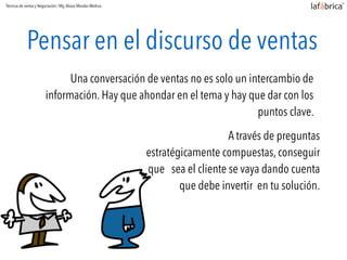 Pensar en el discurso de ventas
Una conversación de ventas no es solo un intercambio de
información. Hay que ahondar en el tema y hay que dar con los
puntos clave.
A través de preguntas
estratégicamente compuestas, conseguir
que sea el cliente se vaya dando cuenta
que debe invertir en tu solución.
Técnicas de ventas y Negociación / Mg.Alvaro Morales Medina
 