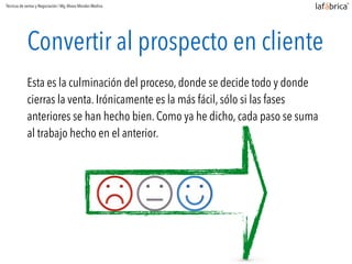 Convertir al prospecto en cliente
Esta es la culminación del proceso, donde se decide todo y donde
cierras la venta. Irónicamente es la más fácil, sólo si las fases
anteriores se han hecho bien. Como ya he dicho, cada paso se suma
al trabajo hecho en el anterior.
Técnicas de ventas y Negociación / Mg.Alvaro Morales Medina
 