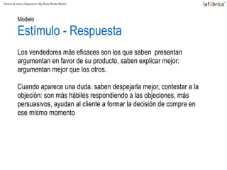 Modelo
Estímulo - Respuesta
Los vendedores más eficaces son los que saben presentan
argumentan en favor de su producto, saben explicar mejor:
argumentan mejor que los otros.
Cuando aparece una duda. saben despejarla mejor, contestar a la
objeción: son más hábiles respondiendo a las objeciones, más
persuasivos, ayudan al cliente a formar la decisión de compra en
ese mismo momento
Técnicas de ventas y Negociación / Mg.Alvaro Morales Medina
 