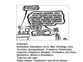 Profissão? Animadora, Educadora, Atriz, Mãe, Psicóloga, Guia Turística, Acompanhante, Tradutora, Palestrante, Linguista, Psiquiatra, Designer, Formadora, Escritora, Desenhista, Mímica e Passeadora. Tudo isso não cabe Então coloque “Professora” que dá no mesmo.