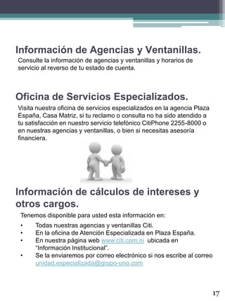 Información de Agencias y Ventanillas.
17
Consulte la información de agencias y ventanillas y horarios de
servicio al reverso de tu estado de cuenta.
Oficina de Servicios Especializados.
Visita nuestra oficina de servicios especializados en la agencia Plaza
España, Casa Matriz, si tu reclamo o consulta no ha sido atendido a
tu satisfacción en nuestro servicio telefónico CitiPhone 2255-8000 o
en nuestras agencias y ventanillas, o bien si necesitas asesoría
financiera.
Información de cálculos de intereses y
otros cargos.
Tenemos disponible para usted esta información en:
• Todas nuestras agencias y ventanillas Citi.
• En la oficina de Atención Especializada en Plaza España.
• En nuestra página web www.citi.com.ni ubicada en
“Información Institucional”.
• Se la enviaremos por correo electrónico si nos escribe al correo
unidad.especializada@grupo-uno.com
 