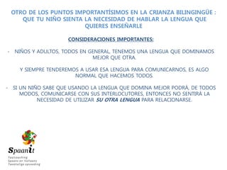 OTRO DE LOS PUNTOS IMPORTANTÍSIMOS EN LA CRIANZA BILINGINGÜE :
QUE TU NIÑO SIENTA LA NECESIDAD DE HABLAR LA LENGUA QUE
QUIERES ENSEÑARLE
CONSIDERACIONES IMPORTANTES:
- NIÑOS Y ADULTOS, TODOS EN GENERAL, TENEMOS UNA LENGUA QUE DOMINAMOS
MEJOR QUE OTRA.
Y SIEMPRE TENDEREMOS A USAR ESA LENGUA PARA COMUNICARNOS, ES ALGO
NORMAL QUE HACEMOS TODOS.
- SI UN NIÑO SABE QUE USANDO LA LENGUA QUE DOMINA MEJOR PODRÁ, DE TODOS
MODOS, COMUNICARSE CON SUS INTERLOCUTORES, ENTONCES NO SENTIRÁ LA
NECESIDAD DE UTILIZAR SU OTRA LENGUA PARA RELACIONARSE.
 