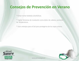 Consejos de Prevención en Verano
   * Evitar tomar bebidas alcohólicas.

   * Vigilar Síntomas de insolación como dolor de cabeza, aumento
   de Temperatura.

   * Usar anteojos para el Sol para protegerse de los rayos solares




                        www.piensaseguro.cl
 