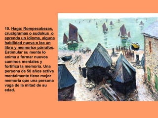 10. Haga: Rompecabezas,
crucigramas o sudokus o
aprenda un idioma, alguna
habilidad nueva o lea un
libro y memorice párrafos.
Estimular su mente lo
anima a formar nuevos
caminos mentales y
fortifica la memoria. Una
persona de 50 años activa
mentalmente tiene mejor
memoria que una persona
vaga de la mitad de su
edad.
 
