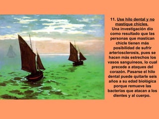 11. Use hilo dental y no
     mastique chicles.
   Una investigación dio
 como resultado que las
  personas que mastican
     chicle tienen más
    posibilidad de sufrir
 arteriosclerosis, pues se
hacen más estrechos los
vasos sanguíneos, lo cual
   precede a ataques del
 corazón. Pasarse el hilo
dental puede quitarle seis
años a su edad biológica
    porque remueve las
bacterias que atacan a los
    dientes y al cuerpo.
 