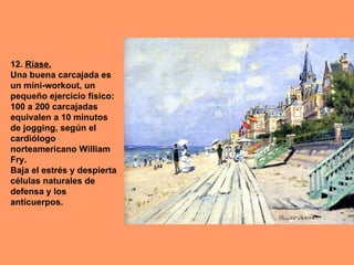 12. Ríase.
Una buena carcajada es
un mini-workout, un
pequeño ejercicio físico:
100 a 200 carcajadas
equivalen a 10 minutos
de jogging, según el
cardiólogo
norteamericano William
Fry.
Baja el estrés y despierta
células naturales de
defensa y los
anticuerpos.
 