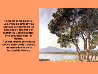 19. Coma como pajarito.
  La semilla de girasol y las
 semillas de sésamo en las
  ensaladas y cereales son
 nutrientes y antioxidantes,
   dice el nutricionista Ian
           Marber.
Y comer nueces entre horas
reduce el riesgo de diabetes,
    afirman médicos de la
     Facultad de Harvard.
 