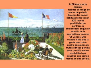 6. El futuro es la
          naranja.
    Reduce el riesgo de
   cáncer de pulmón.
   Quienes las comen
 habitualmente tienen
        30% menos
      posibilidad de
        contraer la
enfermedad, según un
       estudio de la
 International Journal
     Of Cáncer. Otro
  estudio halló que la
     gente que come
  cuatro porciones de
frutos cítricos por día
  tiene un 40% menos
     posibilidad que
 aquellos que comen
menos de una por día.
 