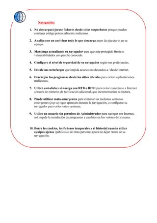 Navegación:
1. No descargue/ejecute ficheros desde sitios sospechosos porque pueden
contener código potencialmente malicioso.
2. Analice con un antivirus todo lo que descarga antes de ejecutarlo en su
equipo.
3. Mantenga actualizado su navegador para que este protegido frente a
vulnerabilidades con parche conocido.
4. Configure el nivel de seguridad de su navegador según sus preferencias.
5. Instale un cortafuegos que impida accesos no deseados a / desde Internet.
6. Descargue los programas desde los sitios oficiales para evitar suplantaciones
maliciosas.
7. Utilice anti-dialers si navega con RTB o RDSI para evitar conectarse a Internet
a través de números de tarificación adicional, que incrementarían su factura.
8. Puede utilizar mata-emergentes para eliminar las molestas ventanas
emergentes (pop-up) que aparecen durante la navegación, o configurar su
navegador para evitar estas ventanas.
9. Utilice un usuario sin permisos de Administrador para navegar por Internet,
así impide la instalación de programas y cambios en los valores del sistema.
10. Borre las cookies, los ficheros temporales y el historial cuando utilice
equipos ajenos (públicos o de otras personas) para no dejar rastro de su
navegación.
 