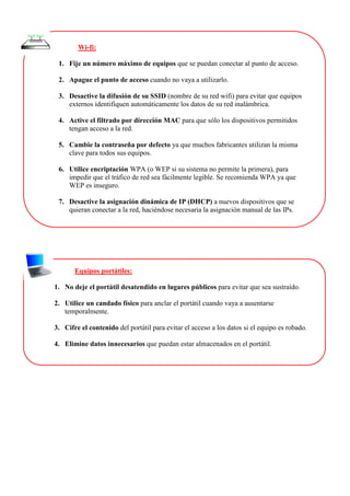 Wi-fi:
1. Fije un número máximo de equipos que se puedan conectar al punto de acceso.
2. Apague el punto de acceso cuando no vaya a utilizarlo.
3. Desactive la difusión de su SSID (nombre de su red wifi) para evitar que equipos
externos identifiquen automáticamente los datos de su red inalámbrica.
4. Active el filtrado por dirección MAC para que sólo los dispositivos permitidos
tengan acceso a la red.
5. Cambie la contraseña por defecto ya que muchos fabricantes utilizan la misma
clave para todos sus equipos.
6. Utilice encriptación WPA (o WEP si su sistema no permite la primera), para
impedir que el tráfico de red sea fácilmente legible. Se recomienda WPA ya que
WEP es inseguro.
7. Desactive la asignación dinámica de IP (DHCP) a nuevos dispositivos que se
quieran conectar a la red, haciéndose necesaria la asignación manual de las IPs.
Equipos portátiles:
1. No deje el portátil desatendido en lugares públicos para evitar que sea sustraído.
2. Utilice un candado físico para anclar el portátil cuando vaya a ausentarse
temporalmente.
3. Cifre el contenido del portátil para evitar el acceso a los datos si el equipo es robado.
4. Elimine datos innecesarios que puedan estar almacenados en el portátil.
 