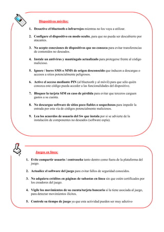 Dispositivos móviles:
1. Desactive el bluetooth o infrarrojos mientras no los vaya a utilizar.
2. Configure el dispositivo en modo oculto, para que no pueda ser descubierto por
atacantes.
3. No acepte conexiones de dispositivos que no conozca para evitar transferencias
de contenidos no deseados.
4. Instale un antivirus y manténgalo actualizado para protegerse frente al código
malicioso.
5. Ignore / borre SMS o MMS de origen desconocido que inducen a descargas o
accesos a sitios potencialmente peligrosos.
6. Active el acceso mediante PIN (al bluetooth y al móvil) para que sólo quién
conozca este código pueda acceder a las funcionalidades del dispositivo.
7. Bloquee la tarjeta SIM en caso de pérdida para evitar que terceros carguen
gastos a su cuenta.
8. No descargue software de sitios poco fiables o sospechosos para impedir la
entrada por esta vía de códigos potencialmente maliciosos.
9. Lea los acuerdos de usuario del Sw que instala por si se advierte de la
instalación de componentes no deseados (software espía).
Juegos en línea:
1. Evite compartir usuario / contraseña tanto dentro como fuera de la plataforma del
juego.
2. Actualice el software del juego para evitar fallos de seguridad conocidos.
3. No adquiera créditos en páginas de subastas en línea sin que estén certificados por
los creadores del juego.
4. Vigile los movimientos de su cuenta/tarjeta bancaria si la tiene asociada al juego,
para detectar movimientos ilícitos.
5. Controle su tiempo de juego ya que esta actividad pueden ser muy adictivo
 