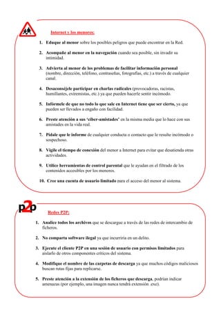 Internet y los menores:
1. Eduque al menor sobre los posibles peligros que puede encontrar en la Red.
2. Acompañe al menor en la navegación cuando sea posible, sin invadir su
intimidad.
3. Advierta al menor de los problemas de facilitar información personal
(nombre, dirección, teléfono, contraseñas, fotografías, etc.) a través de cualquier
canal.
4. Desaconséjele participar en charlas radicales (provocadoras, racistas,
humillantes, extremistas, etc.) ya que pueden hacerle sentir incómodo.
5. Infórmele de que no todo lo que sale en Internet tiene que ser cierto, ya que
pueden ser llevados a engaño con facilidad.
6. Preste atención a sus ‘ciber-amistades’ en la misma media que lo hace con sus
amistades en la vida real.
7. Pídale que le informe de cualquier conducta o contacto que le resulte incómodo o
sospechoso.
8. Vigile el tiempo de conexión del menor a Internet para evitar que desatienda otras
actividades.
9. Utilice herramientas de control parental que le ayudan en el filtrado de los
contenidos accesibles por los menores.
10. Cree una cuenta de usuario limitado para el acceso del menor al sistema.
Redes P2P:
1. Analice todos los archivos que se descargue a través de las redes de intercambio de
ficheros.
2. No comparta software ilegal ya que incurriría en un delito.
3. Ejecute el cliente P2P en una sesión de usuario con permisos limitados para
aislarlo de otros componentes críticos del sistema.
4. Modifique el nombre de las carpetas de descarga ya que muchos códigos maliciosos
buscan rutas fijas para replicarse.
5. Preste atención a la extensión de los ficheros que descarga, podrían indicar
amenazas (por ejemplo, una imagen nunca tendrá extensión .exe).
 