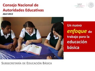 Consejo Nacional de
Autoridades Educativas
Abril 2013
SUBSECRETARÍA DE EDUCACIÓN BÁSICA
Un nuevo
enfoque de
trabajo para la
educación
básica
 