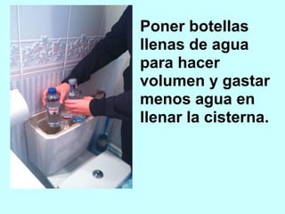 Poner botellas
llenas de agua
para hacer
volumen y gastar
menos agua en
llenar la cisterna.
 