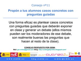 Consejo nº11 Propón a tus alumnos casos concretos con preguntas guiadas   Una forma eficaz es plantear casos concretos con preguntas guiadas que deberán exponer en clase y generar un debate (ellos mismos pueden ser los moderadores de ese debate, son realmente buenas las preguntas que hacen al resto de la clase).  CONSEJO PROPUESTO POR GEMA   Mail:  [email_address]  Blog:  http ://unblogdeprofes.blogspot.com/   