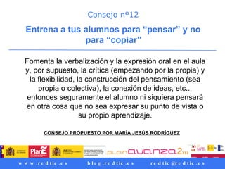 Consejo nº12 Entrena a tus alumnos para “pensar” y no para “copiar”   Fomenta la verbalización y la expresión oral en el aula y, por supuesto, la crítica (empezando por la propia) y la flexibilidad, la construcción del pensamiento (sea propia o colectiva), la conexión de ideas, etc... entonces seguramente el alumno ni siquiera pensará en otra cosa que no sea expresar su punto de vista o su propio aprendizaje. CONSEJO PROPUESTO POR MARÍA JESÚS RODRÍGUEZ   