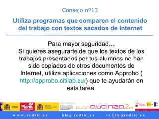Consejo nº13 Utiliza programas que comparen el contenido del trabajo con textos sacados de Internet   Para mayor seguridad… Si quieres asegurarte de que los textos de los trabajos presentados por tus alumnos no han sido copiados de otros documentos de Internet, utiliza aplicaciones como Approbo ( http://approbo.citilab.eu/ ) que te ayudarán en esta tarea. 
