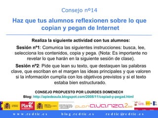 Consejo nº14 Haz que tus alumnos reflexionen sobre lo que copian y pegan de Internet Realiza la siguiente actividad con tus alumnos: Sesión nº1 : Comunica las siguientes instrucciones: busca, lee, selecciona los contenidos, copia y pega. (Nota: Es importante no revelar lo que harán en la siguiente sesión de clase). Sesión nº2 : Pide que lean su texto, que destaquen las palabras clave, que escriban en el margen las ideas principales y que valoren si la información cumplía con los objetivos previstos y si el texto estaba bien estructurado.   CONSEJO PROPUESTO POR LOURDES DOMENECH Blog:  http://apiedeaula.blogspot.com/2008/11/copiad-y-pegad.html   
