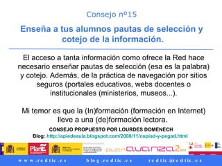 Consejo nº15 Enseña a tus alumnos pautas de selección y cotejo de la información. El acceso a tanta información como ofrece la Red hace necesario enseñar pautas de selección (esa es la palabra) y cotejo. Además, de la práctica de navegación por sitios seguros (portales educativos, webs docentes o institucionales (ministerios, museos...). Mi temor es que la (In)formación (formación en Internet) lleve a una (de)formación lectora.  CONSEJO PROPUESTO POR LOURDES DOMENECH Blog:  http://apiedeaula.blogspot.com/2008/11/copiad-y-pegad.html   