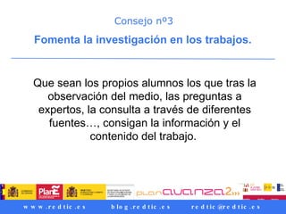 Consejo nº3 Fomenta la investigación en los trabajos.   Que sean los propios alumnos los que tras la observación del medio, las preguntas a expertos, la consulta a través de diferentes fuentes…, consigan la información y el contenido del trabajo.  