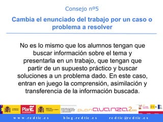 Consejo nº5 Cambia el enunciado del trabajo por un caso o problema a resolver   No es lo mismo que los alumnos tengan que buscar información sobre el tema y presentarla en un trabajo, que tengan que partir de un supuesto práctico y buscar soluciones a un problema dado. En este caso, entran en juego la comprensión, asimilación y transferencia de la información buscada. 