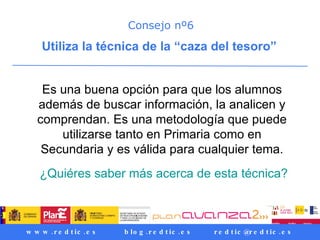 Consejo nº6 Utiliza la técnica de la “caza del tesoro”  Es una buena opción para que los alumnos además de buscar información, la analicen y comprendan. Es una metodología que puede utilizarse tanto en Primaria como en Secundaria y es válida para cualquier tema. ¿Quiéres saber más acerca de esta técnica? 