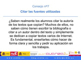 Consejo nº7 Citar las fuentes utilizadas  ¿Saben realmente los alumnos citar la autoría de los textos que copian? Muchos de ellos, no saben cómo tienen escribir la bibliografía o citar a un autor dentro del texto y simplemente se dedican a copiar textos varios de Internet. Es fundamental, enseñarles cómo hacer de forma clara y sencilla y pedir su aplicación en los trabajos. 