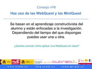 Consejo nº8 Haz uso de las WebQuest y las MiniQuest  Se basan en el aprendizaje constructivista del alumno y están enfocadas a la investigación. Dependiendo del tiempo del que dispongas puedes usar una u otra.  ¿Quieres conocer cómo aplicar una WebQuest en clase? 