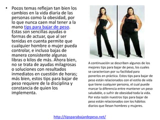 • Pocos temas reflejan tan bien los
  cambios en la vida diaria de las
  personas como la obesidad, por
  lo que nunca caen mal tener a la
  mano tips para bajar de peso.
  Estas son sencillas ayudas o
  formas de actuar, que al ser
  tenidas en cuenta permite que
  cualquier hombre o mujer pueda
  controlar, e incluso bajas de
  manera consistente algunas
  libras o kilos de más. Ahora bien,
                                           A continuación se describen algunos de los
  no se trata de ayudas milagrosas         mejores tips para bajar de peso, los cuales
  o soluciones con resultados              se caracterizan por su facilidad para
  inmediatos en cuestión de horas;         ponerlos en práctica. Estos tips para bajar de
  más bien, estos tips para bajar de       peso están relacionados con el estilo de vida
  peso requiere de la disciplina y         que tiene cualquier persona, el cual puede
  constancia de quien los                  marcar la diferencia entre mantener un peso
  implementa.                              saludable, o sufrir de obesidad toda la vida.
                                           Por esta razón nuestros tips para bajar de
                                           peso están relacionados con los hábitos
                                           diarios que llevan hombres y mujeres.


                       http://tipsparabajardepeso.net/
 