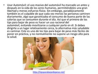 • Usar Automóvil: el uso masivo del automóvil ha marcado un antes y
  después en la vida de los seres humanos, permitiéndoles una gran
  libertad y menos esfuerzo físico. Sin embargo, paradójicamente
  también es el culpable de que cada vez menos las personas caminen
  diariamente, algo que garantizaba el consumo de buena parte de las
  calorías que se consumen durante el día. Así que el primero de los
  tips para bajar de peso es hacer un uso racional del
  automóvil, evitando movilizarse a cualquier parte en él. Si debes
  dirigirte a un lugar relativamente cerca, la alternativa más saludable
  es caminar. Este es uno de los tips para bajar de peso más fáciles de
  poner en práctica, y no normalmente no supone un riesgo alto para
  la salud.




                        http://tipsparabajardepeso.net/
 