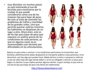 • Usar Bicicleta: en muchos países
  se está motivando el uso de
  bicicleta para movilizarse por la
  ciudad, lo que puede
  considerarse como uno de los
  mejores tips para bajar de peso.
  No solo se trata de controlar los
  problemas de tráfico y movilidad
  de las grandes urbes, sino que
  permite quemar calorías mientras
  los habitantes se desplazan de un
  lugar a otro. Ahora bien, este es
  de los tips para bajar de peso que
  requiere un análisis previo de las
  condiciones de cada persona, ya
  que en algunos casos no es
  recomendable usar bicicleta por
  dificultades en las articulaciones.

  Bajarse un poco antes y caminar: si tus condiciones particulares no te permiten usar
  bicicleta y definitivamente debes desplazarte en transporte público o auto particular, no te
  desanimes, aún hay algo que puedes hacer. Bájate del bus o metro, o parquea tu vehículo
  un par de calles lejos del lugar donde debes ir, así te ves obligado a caminar un poco para
  llegar a tu destino, lo que implica quemar algunas calorías. La gran ventaja, es que este es
  uno de los tips para bajar de peso más fáciles de implementar.
                               http://tipsparabajardepeso.net/
 