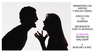 ABANDONA LOS
GRITOS
Y MALAS CARAS.
ATACA CON
TU
SONRISA.
DEFIÉNDETE
CON TU SILENCIO.
LO MEJOR:
TRATAR DE
DIALOGAR
Y
BUSCAR LA PAZ.