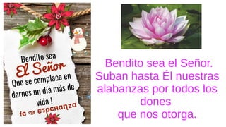 Bendito sea el Señor.
Suban hasta Él nuestras
alabanzas por todos los
dones
que nos otorga.