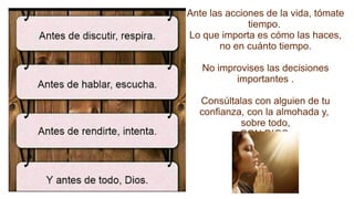 Ante las acciones de la vida, tómate
tiempo.
Lo que importa es cómo las haces,
no en cuánto tiempo.
No improvises las decisiones
importantes .
Consúltalas con alguien de tu
confianza, con la almohada y,
sobre todo,
CON DIOS.