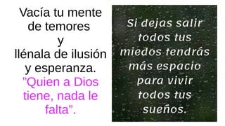Vacía tu mente
de temores
y
llénala de ilusión
y esperanza.
”Quien a Dios
tiene, nada le
falta”.