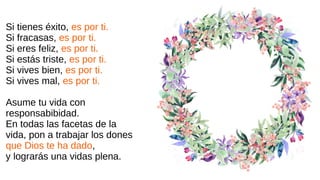 Si tienes éxito, es por ti.
Si fracasas, es por ti.
Si eres feliz, es por ti.
Si estás triste, es por ti.
Si vives bien, es por ti.
Si vives mal, es por ti.
Asume tu vida con
responsabibidad.
En todas las facetas de la
vida, pon a trabajar los dones
que Dios te ha dado,
y lograrás una vidas plena.
