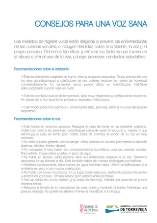 CONSEJOS PARA UNA VOZ SANA
Las medidas de higiene vocal están dirigidas a prevenir las enfermedades
de las cuerdas vocales, e incluyen medidas sobre el ambiente, la voz y la
propia persona. Debemos identificar y eliminar los factores que favorecen
el abuso o el mal uso de la voz, y luego promover conductas saludables.
Recomendaciones sobre el ambiente:
• Evite los ambientes cargados de humo: irritan y producen sequedad. Tenga precaución con
los aires acondicionados y calefactores de aire caliente, reducen los niveles de humedad
considerablemente. En ambientes secos puede utilizar un humidificador. Hidrátese
adecuadamente cuando viaje en avión.
• Evite los cambios bruscos de temperatura, sitios muy refrigerados y calefacciones excesivas.
No abuse de la voz durante los procesos catarrales o infecciosos.
• Evite inhalar productos químicos u olores fuertes (lejía, pinturas), irritan la mucosa del aparato
respiratorio.
Recomendaciones sobre la voz
• Evite hablar en entornos ruidosos. Reduzca el ruido de fondo en su ambiente cotidiano.
Hable cara cara a las personas, colocándose cerca de quien le escucha y espere a que
disminuya el ruido de fondo para hablar. Debe de controlar el sonido de su voz en todo
momento.
• No chille ni hable gritando, irrita la laringe. Utilice sonidos no vocales para llamar la atención
(palmas, silbidos, timbre, silbato).
• No carraspee ni tosa fuerte: son comportamientos traumáticos para las cuerdas vocales.
Para evitarlo, trague saliva y beba un poco de agua.
• No hable en exceso, cada persona tiene sus limitaciones respecto a su voz. Debemos
descansar la voz durante el día. Evite también hablar de manera prolongada por teléfono.
• Hidrátese correctamente, beba sorbos de agua mientras habla. Utilice humidificadores si el
ambiente es seco o con mucha calefacción.
• No hable con frases muy largas. En su lugar, hable despacio, realizando pausas frecuentes
y entonando las frases. Tómese tiempo para respirar entre las frases.
• Procure hablar en un tono óptimo, y no hable en tono bajo. Permita una variación en el tono
mientras habla.
• Reduzca la tensión en la musculatura de cara, cuello y hombros al hablar. Mantenga una
postura relajada. No apriete los dientes ni tense la mandíbula ni la lengua.
 