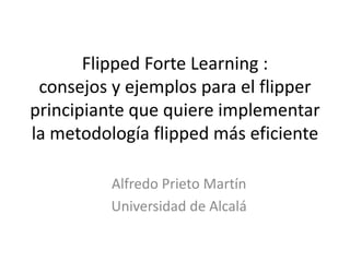 Flipped Learning Forte:
consejos y ejemplos para el flipper
principiante que quiere implementar
la metodología flipped más eficiente
Alfredo Prieto Martín
Universidad de Alcalá
 