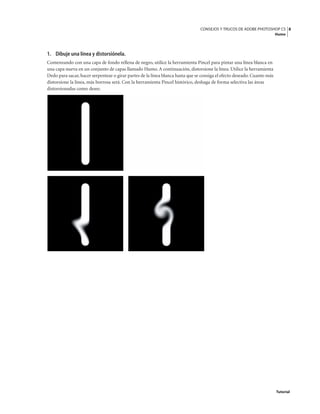 8
CONSEJOS Y TRUCOS DE ADOBE PHOTOSHOP CS
Humo
Tutorial
1. Dibuje una línea y distorsiónela.
Comenzando con una capa de fondo rellena de negro, utilice la herramienta Pincel para pintar una línea blanca en
una capa nueva en un conjunto de capas llamado Humo. A continuación, distorsione la línea. Utilice la herramienta
Dedo para sacar, hacer serpentear o girar partes de la línea blanca hasta que se consiga el efecto deseado. Cuanto más
distorsione la línea, más borrosa será. Con la herramienta Pincel histórico, deshaga de forma selectiva las áreas
distorsionadas como desee.
 