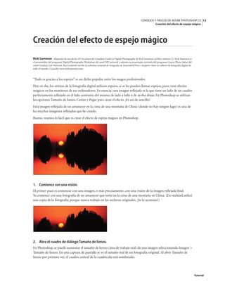 12
CONSEJOS Y TRUCOS DE ADOBE PHOTOSHOP CS
Creación del efecto de espejo mágico
Tutorial
Creación del efecto de espejo mágico
Rick Sammon Adaptado de una de las 107 lecciones de Complete Guide to Digital Photography de Rick Sammon, su libro número 22. Rick Sammon es
el presentador del programa Digital Photography Workshop del canal DIY network y además es presentador invitado del programa Canon Photo Safari del
canal Outdoor Life Network. Rick también escribe la columna semanal de fotografía de Associated Press e imparte clases en talleres de fotografía digital de
todo el mundo. Consulte www.ricksammon.com.
“Todo es gracias a los espejos” es un dicho popular entre los magos profesionales.
Hoy en día, los artistas de la fotografía digital utilizan espejos, si se les pueden llamar espejos, para crear efectos
mágicos en los monitores de sus ordenadores. En esencia, una imagen reflejada es la que tiene un lado de un cuadro
perfectamente reflejado en el lado contrario del mismo, de lado a lado o de arriba abajo. En Photoshop se utilizan
las opciones Tamaño de lienzo, Cortar y Pegar para crear el efecto. ¡Es así de sencillo!
Esta imagen reflejada de un amanecer en la cima de una montaña de China (donde no hay ningún lago) es una de
las muchas imágenes reflejadas que he creado.
Bueno, veamos lo fácil que es crear el efecto de espejo mágico en Photoshop.
1. Comience con una visión.
El primer paso es comenzar con una imagen, o más precisamente, con una visión de la imagen reflejada final.
Yo comencé con una fotografía de un amanecer que tomé en la cima de una montaña en China. (En realidad utilicé
una copia de la fotografía, porque nunca trabajo en los archivos originales. ¡Se lo aconsejo!)
2. Abra el cuadro de diálogo Tamaño de lienzo.
En Photoshop, se puede aumentar el tamaño de lienzo (área de trabajo real) de una imagen seleccionando Imagen >
Tamaño de lienzo. En esta captura de pantalla se ve el tamaño real de mi fotografía original. Al abrir Tamaño de
lienzo por primera vez, el cuadro central de la cuadrícula está sombreado.
 