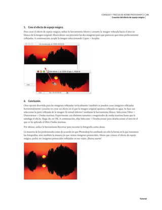 14
CONSEJOS Y TRUCOS DE ADOBE PHOTOSHOP CS
Creación del efecto de espejo mágico
Tutorial
5. Cree el efecto de espejo mágico.
Para crear el efecto de espejo mágico, utilice la herramienta Mover y arrastre la imagen volteada hacia el área en
blanco de la imagen original.Ahora alinee con precisión las dos imágenes para que parezcan que están perfectamente
reflejadas. A continuación, acople la imagen seleccionando Capas > Acoplar.
6. Conclusión.
Otra opción divertida para las imágenes reflejadas verticalmente (también se pueden crear imágenes reflejadas
horizontalmente) consiste en crear un efecto en el que la imagen original aparezca reflejada en agua. Se hace así:
seleccione la parte reflejada de la imagen (la mitad inferior) mediante la herramienta Marco. Seleccione Filtro >
Distorsionar > Ondas marinas. Experimente con distintos tamaños y magnitudes de ondas marinas hasta que le
satisfaga el efecto. Haga clic en OK. A continuación, elija Selección > Deseleccionar para deseleccionar el área en el
que se ha aplicado el filtro Ondas marinas.
Por último, utilice la herramienta Recortar para recortar la fotografía como desee.
La mayoría de los profesionales están de acuerdo en que Photoshop ha cambiado no sólo la forma en la que tomamos
las fotografías, sino también la manera en que vemos imágenes potenciales. Ahora que conoce el efecto de espejo
mágico, podrá ver imágenes potenciales reflejadas en sus viajes. ¡Buena suerte!
 
