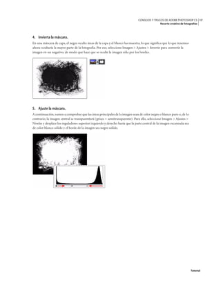 17
CONSEJOS Y TRUCOS DE ADOBE PHOTOSHOP CS
Recorte creativo de fotografías
Tutorial
4. Invierta la máscara.
En una máscara de capa, el negro oculta áreas de la capa y el blanco las muestra, lo que significa que lo que tenemos
ahora ocultaría la mayor parte de la fotografía. Por eso, seleccione Imagen > Ajustes > Invertir para convertir la
imagen en un negativo, de modo que hace que se oculte la imagen sólo por los bordes.
5. Ajuste la máscara.
A continuación, vamos a comprobar que las áreas principales de la imagen sean de color negro o blanco puro o, de lo
contrario, la imagen central se transparentará (grises = semitransparente). Para ello, seleccione Imagen > Ajustes >
Niveles y desplace los reguladores superior izquierdo y derecho hasta que la parte central de la imagen escaneada sea
de color blanco sólido y el borde de la imagen sea negro sólido.
 
