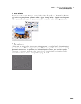 18
CONSEJOS Y TRUCOS DE ADOBE PHOTOSHOP CS
Recorte creativo de fotografías
Tutorial
6. Vea el resultado.
Para ver cómo afecta todo esto a la imagen, mantenga pulsada la tecla Opción (Mac), o Alt (Windows), y haga clic
en la imagen de previsualización de máscara de capa de la paleta Capas para ocultar la máscara y mostrar la imagen.
Debe estar recortada de forma que sólo se muestre dentro de la forma rellena de tinta de la imagen escaneada.
7. Cree una textura.
Podemos hacer que parezca incluso más interesante añadiendo textura a la fotografía.Como lo último que copiamos
fue la imagen escaneada de la tinta, simplemente seleccione Edición > Pegar para abrir una capa nueva que contenga
la imagen escaneada original. Si cambió la escala de la imagen la primera vez que la pegó, seleccione Edición >
Transformar > Otra vez para cambiar la escala de esta versión en la misma cantidad. A continuación, seleccione
Filtro > Estilizar > Relieve, utilice los ajustes por defecto y haga clic en OK.
 
