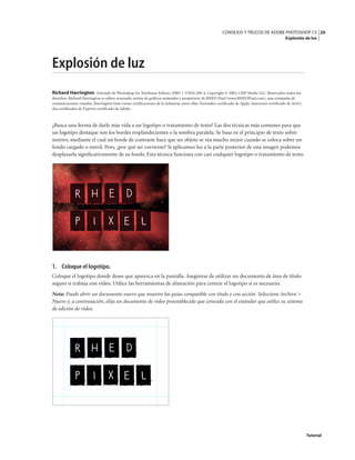 20
CONSEJOS Y TRUCOS DE ADOBE PHOTOSHOP CS
Explosión de luz
Tutorial
Explosión de luz
Richard Harrington Extraído de Photoshop for Nonlinear Editors, ISBN 1-57820-209-4, Copyright © 2003, CMP Media LLC. Reservados todos los
derechos. Richard Harrington es editor avanzado, artista de gráficos animados y propietario de RHED Pixel (www.RHEDPixel.com), una compañía de
comunicaciones visuales. Harrington tiene varias certificaciones de la industria, entre ellas: Formador certificado de Apple, Instructor certificado de Avid y
dos certificados de Experto certificado de Adobe.
¿Busca una forma de darle más vida a un logotipo o tratamiento de texto? Las dos técnicas más comunes para que
un logotipo destaque son los bordes resplandecientes o la sombra paralela. Se basa en el principio de texto sobre
motivo, mediante el cual un borde de contraste hace que un objeto se vea mucho mejor cuando se coloca sobre un
fondo cargado o móvil. Pero, ¿por qué ser corriente? Si aplicamos luz a la parte posterior de una imagen podemos
desplazarla significativamente de su fondo. Esta técnica funciona con casi cualquier logotipo o tratamiento de texto.
1. Coloque el logotipo.
Coloque el logotipo donde desee que aparezca en la pantalla. Asegúrese de utilizar un documento de área de título
seguro si trabaja con vídeo. Utilice las herramientas de alineación para centrar el logotipo si es necesario.
Nota: Puede abrir un documento nuevo que muestre las guías compatible con título y con acción. Seleccione Archivo >
Nuevo y, a continuación, elija un documento de vídeo preestablecido que coincida con el estándar que utilice su sistema
de edición de vídeo.
 