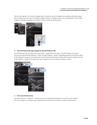 25
CONSEJOS Y TRUCOS DE ADOBE PHOTOSHOP CS
Control de contraste total utilizando dos imágenes
Tutorial
Recorte las imágenes. (Al recortar la imagen aquí, en el primer paso, las imágenes se mantienen alineadas aunque
haya movido un poco la capa 1.) Guarde la imagen (Archivo > Guardar como) como combinación y cierre las dos
imágenes originales sin guardar los cambios. Vuelva al modo de fusión normal.
2. Cree una máscara de capa y pegue la capa de fondo en ella.
En Combinación, cree una máscara de capa (Capa > Añadir máscara de capa > Descubrir todas) en la capa 1.
Seleccione la capa de fondo (Selección > Todo) y cópiela (Edición > Copiar).Mantenga pulsada la tecla Opción (Mac)
o Alt (Windows) y haga clic en la máscara de capa (la ventana del documento debe volverse blanca). Pegue la capa de
fondo (Edición > Pegar) en la máscara de capa (se pegará como una máscara en blanco y negro).
3. Cree una ventana nueva.
Seleccione Ventana > Organizar > Ventana nueva para Combinación.psd para ver los efectos de la máscara.
No verá la imagen en sí porque estará trabajando en la máscara. Por eso hemos creado la ventana nueva.
 