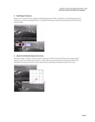 26
CONSEJOS Y TRUCOS DE ADOBE PHOTOSHOP CS
Control de contraste total utilizando dos imágenes
Tutorial
4. Desenfoque la máscara.
Haga clic en la máscara de capa y aplique un desenfoque gaussiano (Filtro > Desenfocar > Desenfoque gaussiano) a
la máscara en un radio comprendido entre 5 y 50 píxeles. Desenfoque lo suficiente para deshacerse de toda la textura
y de los detalles.
5. Ajuste el contraste de máscara con curvas.
Seleccione Imagen > Ajustes > Curvas y ajuste el contraste y el brillo de la máscara hasta que la imagen tenga el
aspecto correcto en la ventana nueva. Aquí no se debe utilizar una capa de ajuste de curvas porque todavía está
trabajando en la máscara de capa. Cierre la ventana nueva cuando haya terminado de ajustar con Curvas.
 