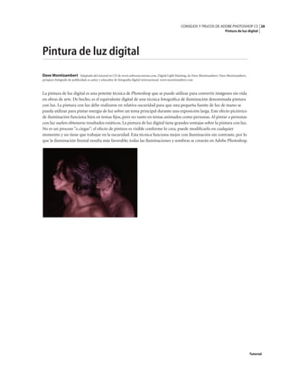 28
CONSEJOS Y TRUCOS DE ADOBE PHOTOSHOP CS
Pintura de luz digital
Tutorial
Pintura de luz digital
Dave Montizambert Adaptado del tutorial en CD de www.softwarecinema.com, Digital Light Painting, de Dave Montizambert. Dave Montizambert,
próspero fotógrafo de publicidad, es autor y educador de fotografía digital internacional. www.montizambert.com
La pintura de luz digital es una potente técnica de Photoshop que se puede utilizar para convertir imágenes sin vida
en obras de arte. De hecho, es el equivalente digital de una técnica fotográfica de iluminación denominada pintura
con luz. La pintura con luz debe realizarse en relativa oscuridad para que una pequeña fuente de luz de mano se
pueda utilizar para pintar energía de luz sobre un tema principal durante una exposición larga. Este efecto pictórico
de iluminación funciona bien en temas fijos, pero no tanto en temas animados como personas. Al pintar a personas
con luz suelen obtenerse resultados estáticos. La pintura de luz digital tiene grandes ventajas sobre la pintura con luz.
No es un proceso “a ciegas”: el efecto de pintura es visible conforme lo crea, puede modificarlo en cualquier
momento y no tiene que trabajar en la oscuridad. Esta técnica funciona mejor con iluminación sin contraste, por lo
que la iluminación frontal resulta más favorable; todas las iluminaciones y sombras se crearán en Adobe Photoshop.
 