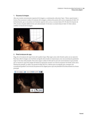 29
CONSEJOS Y TRUCOS DE ADOBE PHOTOSHOP CS
Pintura de luz digital
Tutorial
1. Oscurezca la imagen.
Abra una versión correctamente expuesta de la imagen y, a continuación, seleccione Capa > Nueva capa de ajuste >
Curvas. Para oscurecer y reducir el contraste de la imagen, se alteran dos puntos de la curva compuesta; el valor 255
de iluminación, que se encuentra en el extremo superior de la curva, se arrastra hasta 107. El valor 64 (el punto de
25% cercano a la parte inferior de la curva denominado 1/4 de tono) se arrastra hasta el valor 14. Estos valores
cambian en función de la imagen.
2. Pinte la máscara de capa.
Haga clic en la máscara de capa Curvas de la paleta Capas. Elija negro como color frontal y pinte con un ajuste de
flujo bajo sobre la imagen con el atributo aerógrafo seleccionado en el pincel para crear una acumulación gradual de
negro en las áreas seleccionadas. Estas áreas negras ocultan el efecto de la curva de oscurecimiento, lo que permite
que se muestre la capa de la imagen de fondo de exposición normal. Con el fin de mantener los bordes suaves de la
iluminación pintada, yo utilicé una presión de flujo del 5% o inferior para el aerógrafo para conseguir una
acumulación gradual.Con la técnica de pintura de luz digital,parece que está pintando la luz directamente en el tema
principal.
 